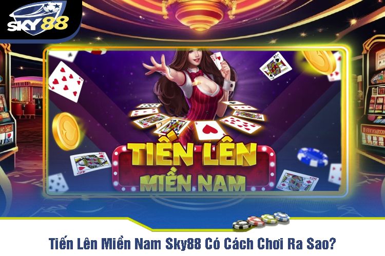 Tiến Lên Miền Nam Sky88 Có Cách Chơi Ra Sao